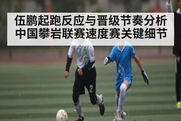 伍鹏起跑反应与晋级节奏分析 中国攀岩联赛速度赛关键细节（kaiyun）