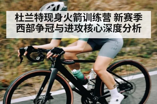杜兰特现身火箭训练营 新赛季西部争冠与进攻核心深度分析（kaiyun）