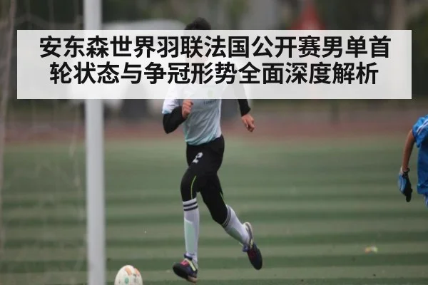 安东森世界羽联法国公开赛男单首轮状态与争冠形势全面深度解析（kaiyun）