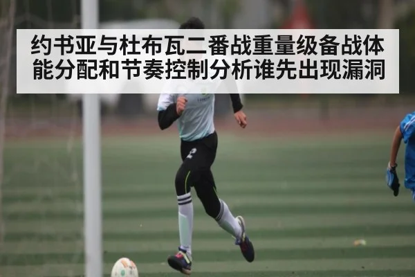 约书亚与杜布瓦二番战重量级备战体能分配和节奏控制分析谁先出现漏洞（kaiyun）