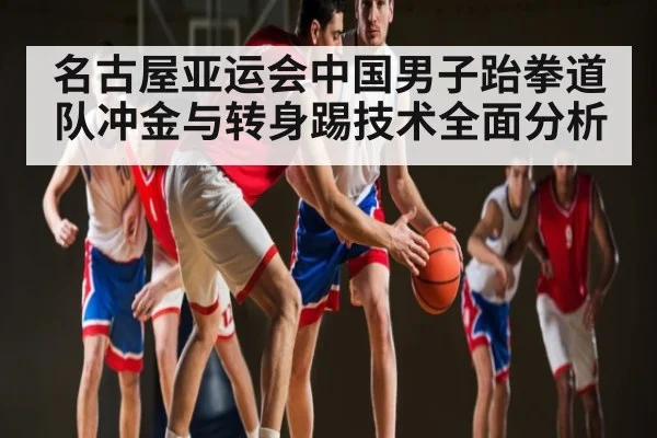 名古屋亚运会中国男子跆拳道队冲金与转身踢技术全面分析（kaiyun）