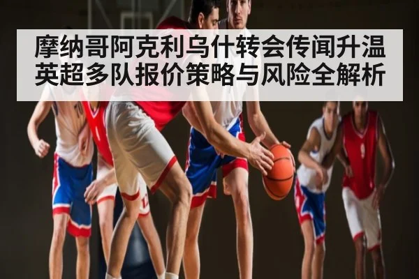 摩纳哥阿克利乌什转会传闻升温 英超多队报价策略与风险全解析（kaiyun）