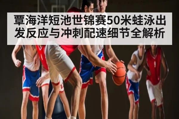 覃海洋短池世锦赛50米蛙泳出发反应与冲刺配速细节全解析(kaiyun)